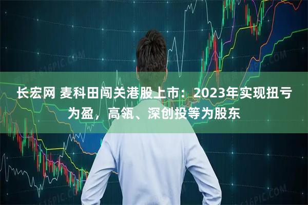 长宏网 麦科田闯关港股上市：2023年实现扭亏为盈，高瓴、深创投等为股东
