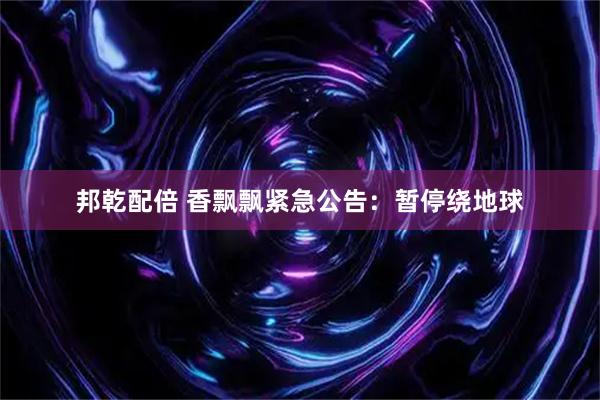 邦乾配倍 香飘飘紧急公告：暂停绕地球
