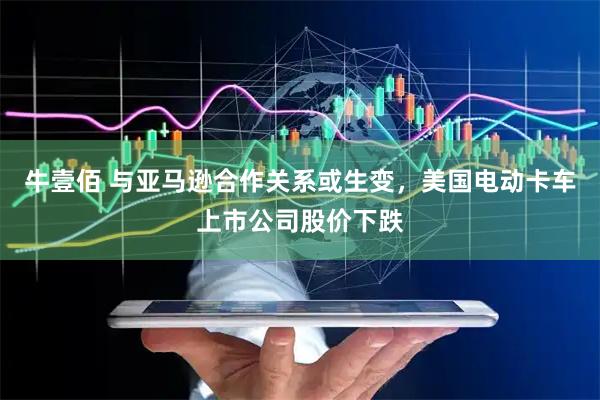 牛壹佰 与亚马逊合作关系或生变，美国电动卡车上市公司股价下跌