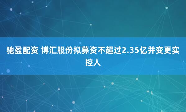 驰盈配资 博汇股份拟募资不超过2.35亿并变更实控人