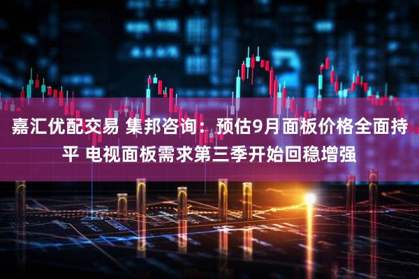 嘉汇优配交易 集邦咨询：预估9月面板价格全面持平 电视面板需求第三季开始回稳增强