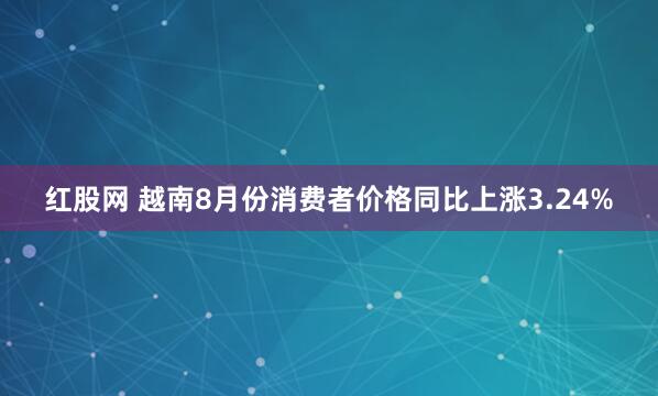 红股网 越南8月份消费者价格同比上涨3.24%