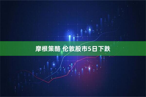 摩根策酪 伦敦股市5日下跌