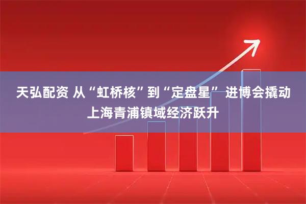 天弘配资 从“虹桥核”到“定盘星” 进博会撬动上海青浦镇域经济跃升