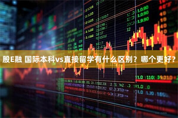 股E融 国际本科vs直接留学有什么区别？哪个更好？