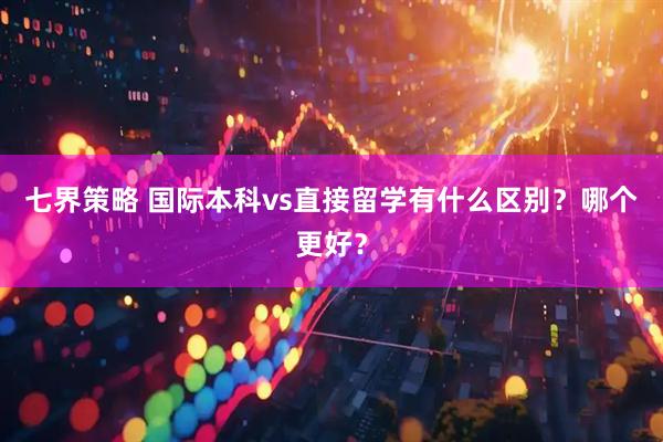 七界策略 国际本科vs直接留学有什么区别？哪个更好？