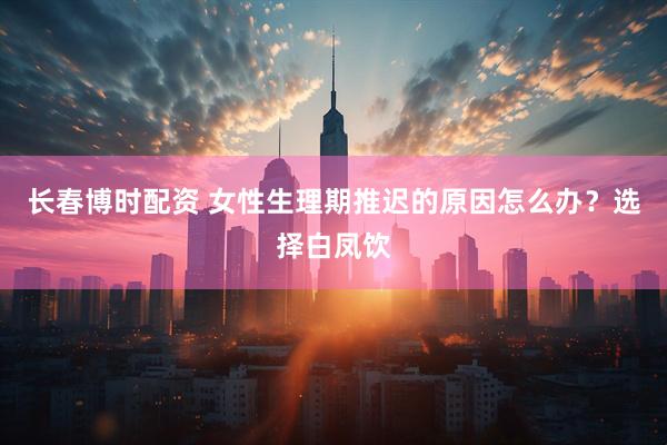 长春博时配资 女性生理期推迟的原因怎么办？选择白凤饮