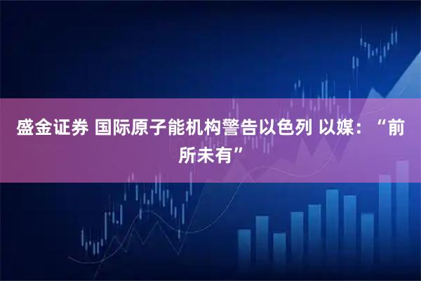 盛金证券 国际原子能机构警告以色列 以媒：“前所未有”