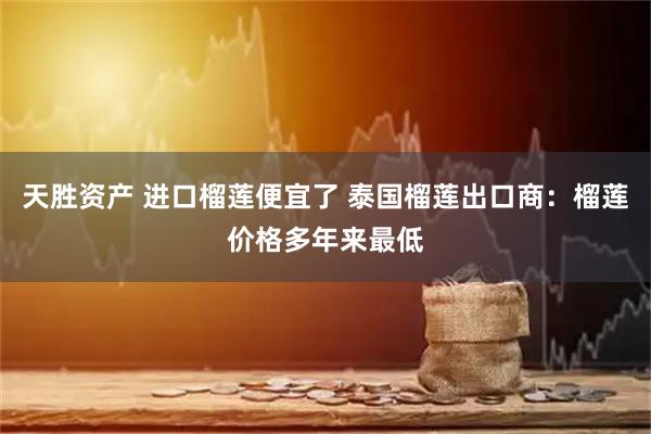 天胜资产 进口榴莲便宜了 泰国榴莲出口商：榴莲价格多年来最低