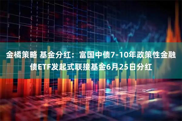 金橘策略 基金分红：富国中债7-10年政策性金融债ETF发起式联接基金6月25日分红
