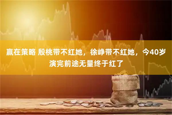 赢在策略 殷桃带不红她，徐峥带不红她，今40岁演完前途无量终于红了